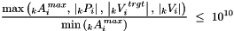 \[ \frac{\displaystyle \mbox{max}\left( \,\!_kA_i^{\,max}, \, \left|\,\!_kP_i\right|, \, \left|\,\!_kV_i^{\,trgt}\right|, \, \left|\,\!_kV_i\right| \right)}{\displaystyle \mbox{min}\left(\,\!_kA_i^{\,max} \right)} \ \le\ 10^{10} \]